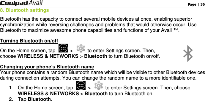                                                                                    Page | 36  8. Bluetooth settings Bluetooth has the capacity to connect several mobile devices at once, enabling superior synchronization while reversing challenges and problems that would otherwise occur. Use Bluetooth to maximize awesome phone capabilities and functions of your Avail ™.   Turning Bluetooth on/off On the Home screen, tap   &gt;   to enter Settings screen. Then, choose WIRELESS &amp; NETWORKS &gt; Bluetooth to turn Bluetooth on/off. Changing your phone’s Bluetooth name Your phone contains a random Bluetooth name which will be visible to other Bluetooth devices during connection attempts. You can change the random name to a more identifiable one.   1.  On the Home screen, tap   &gt;   to enter Settings screen. Then, choose WIRELESS &amp; NETWORKS &gt; Bluetooth to turn Bluetooth on. 2.  Tap Bluetooth. 