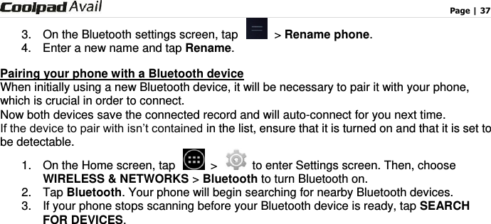                                                                                    Page | 37  3. On the Bluetooth settings screen, tap  &gt; Rename phone. 4.  Enter a new name and tap Rename. Pairing your phone with a Bluetooth device When initially using a new Bluetooth device, it will be necessary to pair it with your phone, which is crucial in order to connect.   Now both devices save the connected record and will auto-connect for you next time. If the device to pair with isn’t contained in the list, ensure that it is turned on and that it is set to be detectable. 1.  On the Home screen, tap   &gt;   to enter Settings screen. Then, choose WIRELESS &amp; NETWORKS &gt; Bluetooth to turn Bluetooth on. 2.  Tap Bluetooth. Your phone will begin searching for nearby Bluetooth devices. 3.  If your phone stops scanning before your Bluetooth device is ready, tap SEARCH FOR DEVICES.  