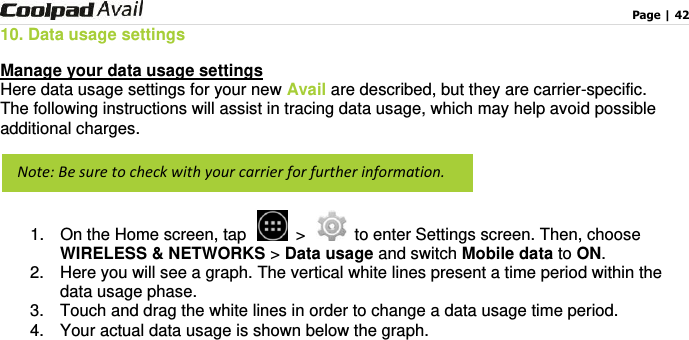                                                                                    Page | 42  10. Data usage settings Manage your data usage settings Here data usage settings for your new Avail are described, but they are carrier-specific.     The following instructions will assist in tracing data usage, which may help avoid possible additional charges.    1.  On the Home screen, tap   &gt;   to enter Settings screen. Then, choose WIRELESS &amp; NETWORKS &gt; Data usage and switch Mobile data to ON. 2.  Here you will see a graph. The vertical white lines present a time period within the data usage phase.   3.  Touch and drag the white lines in order to change a data usage time period.     4.  Your actual data usage is shown below the graph.   Note: Be sure to check with your carrier for further information.   