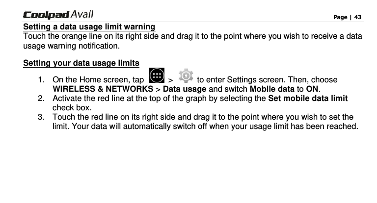                                                                                    Page | 43  Setting a data usage limit warning Touch the orange line on its right side and drag it to the point where you wish to receive a data usage warning notification. Setting your data usage limits 1.  On the Home screen, tap   &gt;   to enter Settings screen. Then, choose WIRELESS &amp; NETWORKS &gt; Data usage and switch Mobile data to ON.   2.  Activate the red line at the top of the graph by selecting the Set mobile data limit check box.   3.  Touch the red line on its right side and drag it to the point where you wish to set the limit. Your data will automatically switch off when your usage limit has been reached.    