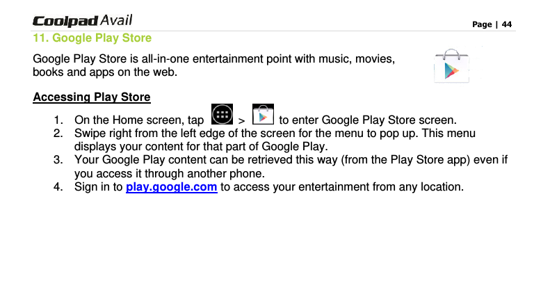                                                                                    Page | 44  11. Google Play Store Google Play Store is all-in-one entertainment point with music, movies, books and apps on the web.   Accessing Play Store 1.  On the Home screen, tap    &gt;   to enter Google Play Store screen.   2.  Swipe right from the left edge of the screen for the menu to pop up. This menu displays your content for that part of Google Play.   3.  Your Google Play content can be retrieved this way (from the Play Store app) even if you access it through another phone.   4.  Sign in to play.google.com to access your entertainment from any location.     