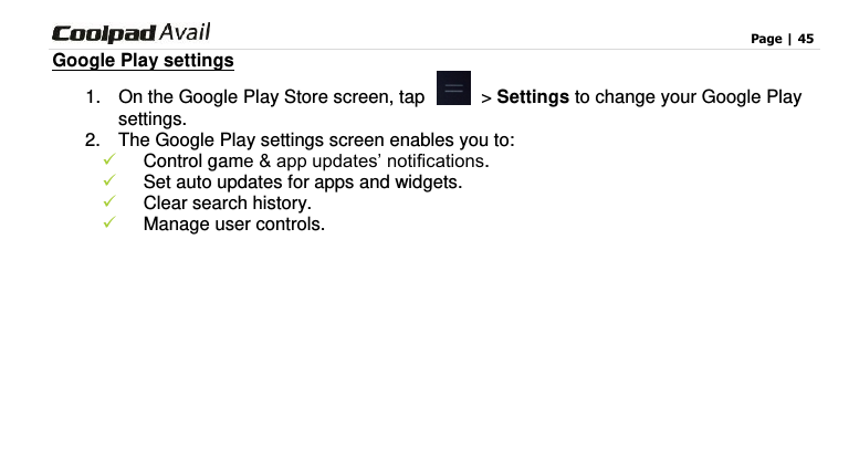                                                                                    Page | 45  Google Play settings 1.  On the Google Play Store screen, tap    &gt; Settings to change your Google Play settings. 2.  The Google Play settings screen enables you to:    Control game &amp; app updates’ notifications.  Set auto updates for apps and widgets.    Clear search history.    Manage user controls.     
