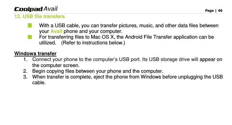                                                                                    Page | 46  12. USB file transfers   With a USB cable, you can transfer pictures, music, and other data files between your Avail phone and your computer.   For transferring files to Mac OS X, the Android File Transfer application can be utilized.    (Refer to instructions below.) Windows transfer 1.  Connect your phone to the computer’s USB port. Its USB storage drive will appear on the computer screen. 2.  Begin copying files between your phone and the computer. 3.  When transfer is complete, eject the phone from Windows before unplugging the USB cable.    