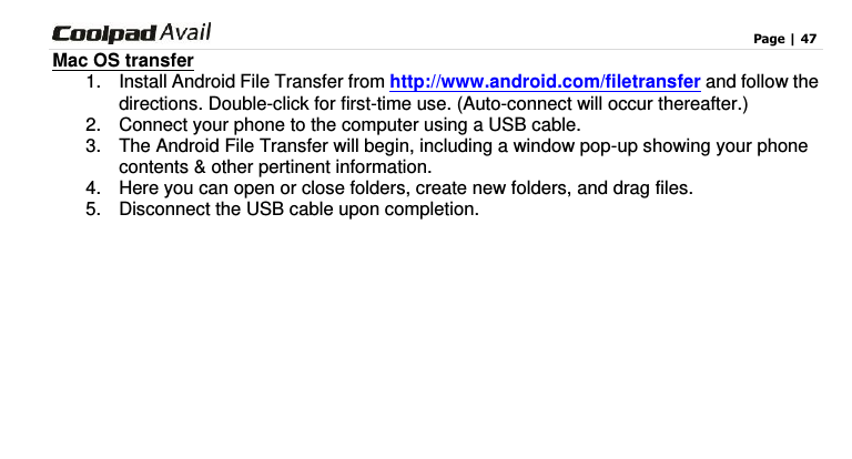                                                                                    Page | 47  Mac OS transfer 1.  Install Android File Transfer from http://www.android.com/filetransfer and follow the directions. Double-click for first-time use. (Auto-connect will occur thereafter.) 2.  Connect your phone to the computer using a USB cable.   3.  The Android File Transfer will begin, including a window pop-up showing your phone contents &amp; other pertinent information. 4.  Here you can open or close folders, create new folders, and drag files. 5.  Disconnect the USB cable upon completion.     