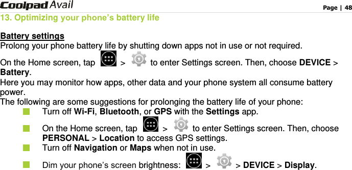                                                                                    Page | 48  13. Optimizing your phone’s battery life Battery settings Prolong your phone battery life by shutting down apps not in use or not required. On the Home screen, tap   &gt;   to enter Settings screen. Then, choose DEVICE &gt; Battery. Here you may monitor how apps, other data and your phone system all consume battery power. The following are some suggestions for prolonging the battery life of your phone:   Turn off Wi-Fi, Bluetooth, or GPS with the Settings app.     On the Home screen, tap   &gt;   to enter Settings screen. Then, choose PERSONAL &gt; Location to access GPS settings.   Turn off Navigation or Maps when not in use.    Dim your phone’s screen brightness:    &gt;   &gt; DEVICE &gt; Display. 