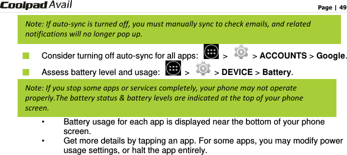                                                                                    Page | 49    Consider turning off auto-sync for all apps:   &gt;   &gt; ACCOUNTS &gt; Google.    Assess battery level and usage:   &gt;   &gt; DEVICE &gt; Battery. •  Battery usage for each app is displayed near the bottom of your phone screen. •  Get more details by tapping an app. For some apps, you may modify power usage settings, or halt the app entirely.    Note: If auto-sync is turned off, you must manually sync to check emails, and related notifications will no longer pop up. Note: If you stop some apps or services completely, your phone may not operate properly.The battery status &amp; battery levels are indicated at the top of your phone screen. 