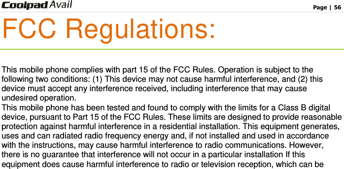                                                                                    Page | 56  FCC Regulations:  This mobile phone complies with part 15 of the FCC Rules. Operation is subject to the following two conditions: (1) This device may not cause harmful interference, and (2) this device must accept any interference received, including interference that may cause undesired operation. This mobile phone has been tested and found to comply with the limits for a Class B digital device, pursuant to Part 15 of the FCC Rules. These limits are designed to provide reasonable protection against harmful interference in a residential installation. This equipment generates, uses and can radiated radio frequency energy and, if not installed and used in accordance with the instructions, may cause harmful interference to radio communications. However, there is no guarantee that interference will not occur in a particular installation If this equipment does cause harmful interference to radio or television reception, which can be 