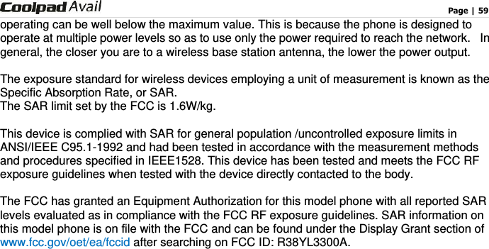                                                                                    Page | 59  operating can be well below the maximum value. This is because the phone is designed to operate at multiple power levels so as to use only the power required to reach the network.   In general, the closer you are to a wireless base station antenna, the lower the power output.  The exposure standard for wireless devices employing a unit of measurement is known as the Specific Absorption Rate, or SAR.  The SAR limit set by the FCC is 1.6W/kg.   This device is complied with SAR for general population /uncontrolled exposure limits in ANSI/IEEE C95.1-1992 and had been tested in accordance with the measurement methods and procedures specified in IEEE1528. This device has been tested and meets the FCC RF exposure guidelines when tested with the device directly contacted to the body.    The FCC has granted an Equipment Authorization for this model phone with all reported SAR levels evaluated as in compliance with the FCC RF exposure guidelines. SAR information on this model phone is on file with the FCC and can be found under the Display Grant section of www.fcc.gov/oet/ea/fccid after searching on FCC ID: R38YL3300A. 