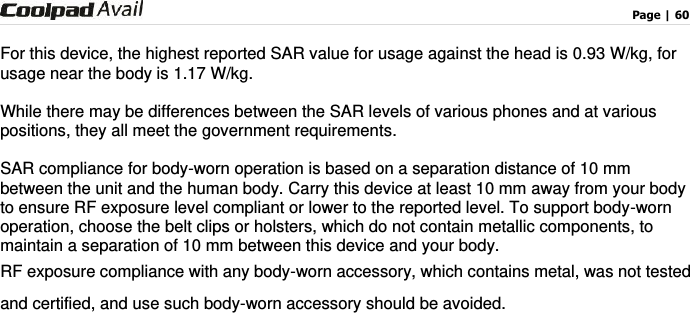                                                                                    Page | 60   For this device, the highest reported SAR value for usage against the head is 0.93 W/kg, for usage near the body is 1.17 W/kg.  While there may be differences between the SAR levels of various phones and at various positions, they all meet the government requirements.  SAR compliance for body-worn operation is based on a separation distance of 10 mm between the unit and the human body. Carry this device at least 10 mm away from your body to ensure RF exposure level compliant or lower to the reported level. To support body-worn operation, choose the belt clips or holsters, which do not contain metallic components, to maintain a separation of 10 mm between this device and your body.   RF exposure compliance with any body-worn accessory, which contains metal, was not tested and certified, and use such body-worn accessory should be avoided.  