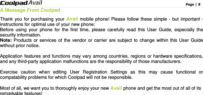                                                                                    Page | 8  A Message From Coolpad Thank you for purchasing your Avail mobile phone! Please follow these simple - but important - instructions for optimal use of your new phone:     Before  using  your  phone  for  the  first  time,  please  carefully  read  this  User  Guide,  especially  the security information.   Note: Products or services of  the  vendor or  carrier are subject to change within this User Guide without prior notice.    Application features and functions may vary among countries, regions or hardware specifications, and any third-party application malfunctions are the responsibility of those manufacturers.  Exercise  caution  when  editing  User  Registration  Settings  as  this  may  cause  functional  or compatability problems for which Coolpad will not be responsible.  Most of all, we want you to thoroughly enjoy your new Avail phone and get the most out of all of its remarkable features!  