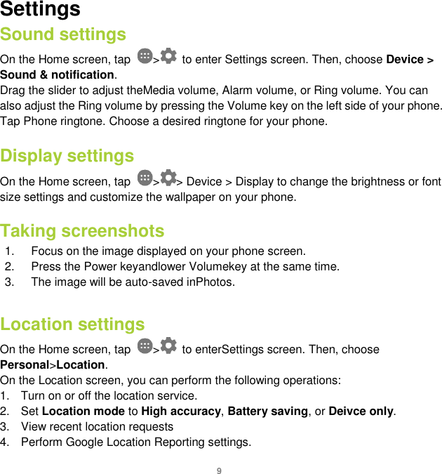 9 Settings Sound settings On the Home screen, tap  &gt;   to enter Settings screen. Then, choose Device &gt; Sound &amp; notification. Drag the slider to adjust theMedia volume, Alarm volume, or Ring volume. You can also adjust the Ring volume by pressing the Volume key on the left side of your phone. Tap Phone ringtone. Choose a desired ringtone for your phone.    Display settings On the Home screen, tap  &gt; &gt; Device &gt; Display to change the brightness or font size settings and customize the wallpaper on your phone.  Taking screenshots 1.  Focus on the image displayed on your phone screen. 2.  Press the Power keyandlower Volumekey at the same time.   3.  The image will be auto-saved inPhotos.    Location settings On the Home screen, tap  &gt;   to enterSettings screen. Then, choose Personal&gt;Location. On the Location screen, you can perform the following operations: 1.  Turn on or off the location service. 2.  Set Location mode to High accuracy, Battery saving, or Deivce only. 3.  View recent location requests 4.  Perform Google Location Reporting settings. 