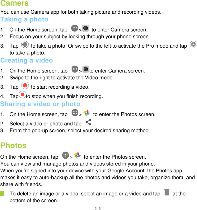 23 Camera You can use Camera app for both taking picture and recording videos.   Taking a photo 1.  On the Home screen, tap  &gt;   to enter Camera screen. 2.  Focus on your subject by looking through your phone screen.   3.  Tap    to take a photo. Or swipe to the left to activate the Pro mode and tap   to take a photo. Creating a video 1.  On the Home screen, tap  &gt; to enter Camera screen.     2.  Swipe to the right to activate the Video mode. 3.  Tap    to start recording a video. 4.  Tap to stop when you finish recording. Sharing a video or photo 1.  On the Home screen, tap  &gt;   to enter the Photos screen. 2.  Select a video or photo and tap  . 3.  From the pop-up screen, select your desired sharing method.    Photos On the Home screen, tap  &gt;   to enter the Photos screen.   You can view and manage photos and videos stored in your phone.   When you‟re signed into your device with your Google Account, the Photos app makes it easy to auto-backup all the photos and videos you take, organize them, and share with friends.    To delete an image or a video, select an image or a video and tap    at the bottom of the screen. 