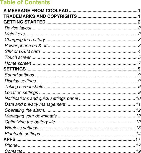   Table of Contents  A MESSAGE FROM COOLPAD ....................................................... 1 TRADEMARKS AND COPYRIGHTS ................................................ 1 GETTING STARTED ......................................................................... 2 Device layout ..................................................................................... 2 Main keys .......................................................................................... 2 Charging the battery .......................................................................... 3 Power phone on &amp; off ........................................................................ 3 SIM or USIM card .............................................................................. 4 Touch screen ..................................................................................... 5 Home screen ..................................................................................... 7 SETTINGS ......................................................................................... 9 Sound settings ................................................................................... 9 Display settings ................................................................................. 9 Taking screenshots ........................................................................... 9 Location settings ............................................................................... 9 Notifications and quick settings panel ............................................. 10 Data and privacy management ........................................................ 11 Operating the alarm ......................................................................... 12 Managing your downloads .............................................................. 12 Optimizing the battery life ................................................................ 12 Wireless settings ............................................................................. 13 Bluetooth settings ............................................................................ 14 APPS ............................................................................................... 17 Phone .............................................................................................. 17 Contacts .......................................................................................... 19 