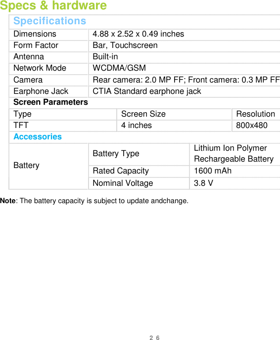 26 Specs &amp; hardware Specifications Dimensions 4.88 x 2.52 x 0.49 inches Form Factor Bar, Touchscreen Antenna Built-in Network Mode WCDMA/GSM Camera Rear camera: 2.0 MP FF; Front camera: 0.3 MP FF Earphone Jack CTIA Standard earphone jack Screen Parameters Type Screen Size Resolution TFT 4 inches 800x480 Accessories Battery Battery Type Lithium Ion Polymer Rechargeable Battery Rated Capacity 1600 mAh Nominal Voltage 3.8 V  Note: The battery capacity is subject to update andchange.            