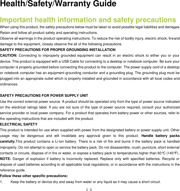 29 Health/Safety/Warranty Guide Important health information and safety precautions When using this product, the safety precautions below must be taken to avoid possible legal liabilities and damages. Retain and follow all product safety and operating instructions. Observe all warnings in the product operating instructions. To reduce the risk of bodily injury, electric shock, fireand damage to the equipment, closely observe the all of the following precautions.   SAFETY PRECAUTIONS FOR PROPER GROUNDING INSTALLATION CAUTION: Connecting to improperly grounded equipment can  result in an  electric shock to  either  you  or  your device. This product is equipped with a USB Cable for connecting to a desktop or notebook computer. Be sure your computer is properly grounded before connecting this product to the computer. The power supply cord of a desktop or notebook computer has an equipment-grounding conductor and a grounding plug. The grounding plug must be plugged into an appropriate outlet which is properly installed and grounded in accordance with all local codes and ordinances.  SAFETY PRECAUTIONS FOR POWER SUPPLY UNIT Use the correct external power source. A product should be operated only from the type of power source indicated on the electrical ratings label. If you are not sure of the type of power source required, consult your authorized service provider or local power company. For a product that operates from battery power or other sources, refer to the operating instructions that are included with the product. ELECTRICAL SAFETY This product is intended for use when supplied with power from the designated battery or power supply unit. Other usage  may  be  dangerous  and  will  invalidate  any  approval  given  to  this  product.  Handle  battery  packs carefully.This product contains  a Li-ion battery. There is a risk of fire and  burns if the battery pack is handled improperly. Do not attempt to open or service the battery pack. Do not disassemble, crush, puncture, short external contacts or circuits, dispose of in fire or water, or expose a battery pack to temperatures higher than 60°C (140°F). NOTE:  Danger  of  explosion  if  battery is incorrectly replaced. Replace  only  with  specified batteries.  Recycle  or dispose of used batteries according to all applicable local regulations, or in accordance with the instructions in the reference guide. Follow these other specific precautions: 1.  Keep the battery or device dry and away from water or any liquid as it may cause a short circuit. 