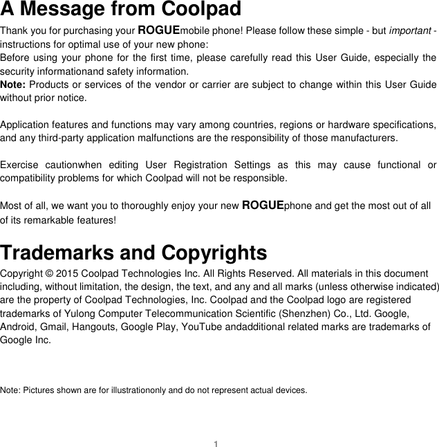 1 A Message from Coolpad Thank you for purchasing your ROGUEmobile phone! Please follow these simple - but important - instructions for optimal use of your new phone: Before using your phone for the first time, please carefully read this User Guide, especially the security informationand safety information. Note: Products or services of the vendor or carrier are subject to change within this User Guide without prior notice.    Application features and functions may vary among countries, regions or hardware specifications, and any third-party application malfunctions are the responsibility of those manufacturers.  Exercise  cautionwhen  editing  User  Registration  Settings  as  this  may  cause  functional  or compatibility problems for which Coolpad will not be responsible.  Most of all, we want you to thoroughly enjoy your new ROGUEphone and get the most out of all of its remarkable features!  Trademarks and Copyrights Copyright © 2015 Coolpad Technologies Inc. All Rights Reserved. All materials in this document including, without limitation, the design, the text, and any and all marks (unless otherwise indicated) are the property of Coolpad Technologies, Inc. Coolpad and the Coolpad logo are registered trademarks of Yulong Computer Telecommunication Scientific (Shenzhen) Co., Ltd. Google, Android, Gmail, Hangouts, Google Play, YouTube andadditional related marks are trademarks of Google Inc.    Note: Pictures shown are for illustrationonly and do not represent actual devices.      