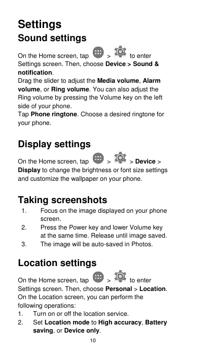 10 Settings Sound settings On the Home screen, tap    &gt;    to enter Settings screen. Then, choose Device &gt; Sound &amp; notification. Drag the slider to adjust the Media volume, Alarm volume, or Ring volume. You can also adjust the Ring volume by pressing the Volume key on the left side of your phone. Tap Phone ringtone. Choose a desired ringtone for your phone.    Display settings On the Home screen, tap    &gt;   &gt; Device &gt; Display to change the brightness or font size settings and customize the wallpaper on your phone.  Taking screenshots 1.  Focus on the image displayed on your phone screen. 2.  Press the Power key and lower Volume key at the same time. Release until image saved.     3.  The image will be auto-saved in Photos.    Location settings On the Home screen, tap    &gt;    to enter Settings screen. Then, choose Personal &gt; Location. On the Location screen, you can perform the following operations: 1.  Turn on or off the location service. 2. Set Location mode to High accuracy, Battery saving, or Device only. 