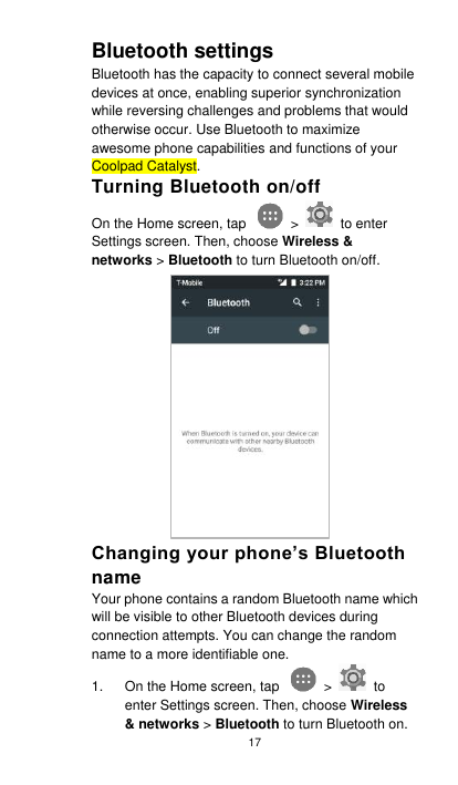 17 Bluetooth settings Bluetooth has the capacity to connect several mobile devices at once, enabling superior synchronization while reversing challenges and problems that would otherwise occur. Use Bluetooth to maximize awesome phone capabilities and functions of your Coolpad Catalyst.   Turning Bluetooth on/off On the Home screen, tap    &gt;    to enter Settings screen. Then, choose Wireless &amp; networks &gt; Bluetooth to turn Bluetooth on/off. Changing your phone’s Bluetooth name Your phone contains a random Bluetooth name which will be visible to other Bluetooth devices during connection attempts. You can change the random name to a more identifiable one.   1.  On the Home screen, tap    &gt;    to enter Settings screen. Then, choose Wireless &amp; networks &gt; Bluetooth to turn Bluetooth on. 