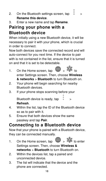 18 2. On the Bluetooth settings screen, tap    &gt; Rename this device. 3.  Enter a new name and tap Rename. Pairing your phone with a Bluetooth device When initially using a new Bluetooth device, it will be necessary to pair it with your phone, which is crucial in order to connect.   Now both devices save the connected record and will auto-connect for you next time. If the device to pair with is not contained in the list, ensure that it is turned on and that it is set to be detectable. 1.  On the Home screen, tap    &gt;    to enter Settings screen. Then, choose Wireless &amp; networks &gt; Bluetooth to turn Bluetooth on. 2.  Your phone will begin searching for nearby Bluetooth devices. 3.  If your phone stops scanning before your Bluetooth device is ready, tap    &gt; Refresh. 4.  Within the list, tap the ID of the Bluetooth device so as to pair with it.   5.  Ensure that both devices show the same passkey and tap Pair. Connecting to a Bluetooth device Now that your phone is paired with a Bluetooth device, they can be connected manually. 1.  On the Home screen, tap    &gt;    to enter Settings screen. Then, choose Wireless &amp; networks &gt; Bluetooth to turn Bluetooth on. 2.  Within the devices list, tap a paired and unconnected device. 3.  The list will indicate that the device and the phone are connected. 