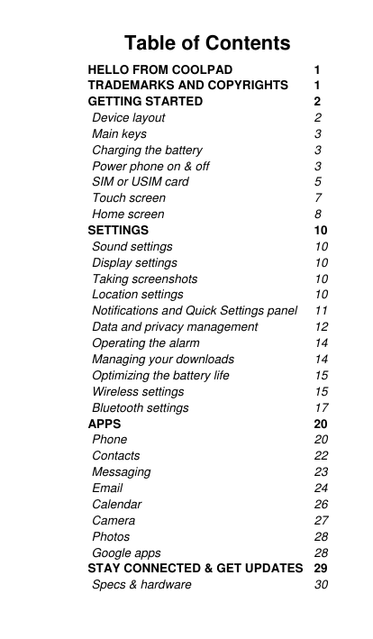   Table of Contents  HELLO FROM COOLPAD  1 TRADEMARKS AND COPYRIGHTS  1 GETTING STARTED  2 Device layout  2 Main keys  3 Charging the battery  3 Power phone on &amp; off  3 SIM or USIM card  5 Touch screen  7 Home screen  8 SETTINGS  10 Sound settings  10 Display settings 10 Taking screenshots  10 Location settings  10 Notifications and Quick Settings panel 11 Data and privacy management  12 Operating the alarm 14 Managing your downloads  14 Optimizing the battery life  15 Wireless settings  15 Bluetooth settings  17 APPS  20 Phone 20 Contacts 22 Messaging  23 Email 24 Calendar  26 Camera  27 Photos 28 Google apps  28 STAY CONNECTED &amp; GET UPDATES  29 Specs &amp; hardware  30 