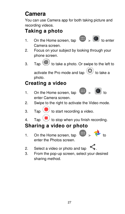 27 Camera You can use Camera app for both taking picture and recording videos.   Taking a photo 1.  On the Home screen, tap    &gt;    to enter Camera screen. 2.  Focus on your subject by looking through your phone screen.   3.  Tap    to take a photo. Or swipe to the left to activate the Pro mode and tap    to take a photo. Creating a video 1.  On the Home screen, tap    &gt;      to enter Camera screen.     2.  Swipe to the right to activate the Video mode.   3.  Tap    to start recording a video. 4.  Tap    to stop when you finish recording. Sharing a video or photo 1.  On the Home screen, tap    &gt;    to enter the Photos screen. 2.  Select a video or photo and tap  . 3.  From the pop-up screen, select your desired sharing method.          