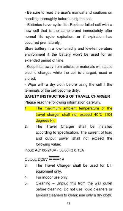 41 - Be sure to read the user’s manual and cautions on handling thoroughly before using the cell. - Batteries have cycle life. Replace failed cell with a new  cell  that  is  the  same  brand  immediately  after normal  life  cycle  expiration,  or  if  expiration  has occurred prematurely. Store battery in a low-humidity and low-temperature environment  if  the  battery  won’t  be  used  for  an extended period of time.   - Keep it far away from articles or materials with static electric  charges  while  the  cell  is  charged,  used  or stored. -  Wipe  with  a  dry  cloth  before  using the  cell  if  the terminals of the cell become dirty. SAFETY INSTRUCTIONS OF TRAVEL CHARGER Please read the following information carefully. 1.  The  maximum  ambient  temperature  of  the travel  charger  shall  not  exceed  40°C  (104 degrees F).   2.  The  Travel  Charger  shall  be  installed according to specification. The current of load and  output  power  shall  not  exceed  the following value:                             Input: AC100-240V~ 50/60Hz 0.15A                                                  Output: DC5V 1A 3.  The  Travel  Charger  shall  be  used  for  I.T. equipment only. 4.  For indoor use only. 5.  Cleaning  –  Unplug  this  from  the  wall  outlet before cleaning. Do not use liquid cleaners or aerosol cleaners to clean; use only a dry cloth. 