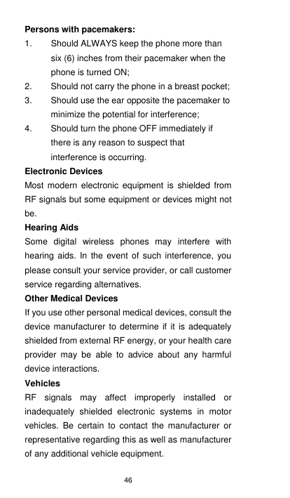46 Persons with pacemakers: 1.  Should ALWAYS keep the phone more than six (6) inches from their pacemaker when the phone is turned ON; 2.  Should not carry the phone in a breast pocket; 3.  Should use the ear opposite the pacemaker to minimize the potential for interference; 4.  Should turn the phone OFF immediately if there is any reason to suspect that interference is occurring. Electronic Devices Most  modern  electronic  equipment  is shielded from RF signals but some equipment or devices might not be. Hearing Aids Some  digital  wireless  phones  may  interfere  with hearing aids. In  the  event  of such interference, you please consult your service provider, or call customer service regarding alternatives. Other Medical Devices If you use other personal medical devices, consult the device manufacturer to  determine  if it is  adequately shielded from external RF energy, or your health care provider  may  be  able  to  advice  about  any  harmful device interactions.   Vehicles RF  signals  may  affect  improperly  installed  or inadequately  shielded  electronic  systems  in  motor vehicles.  Be  certain  to  contact  the  manufacturer  or representative regarding this as well as manufacturer of any additional vehicle equipment.     