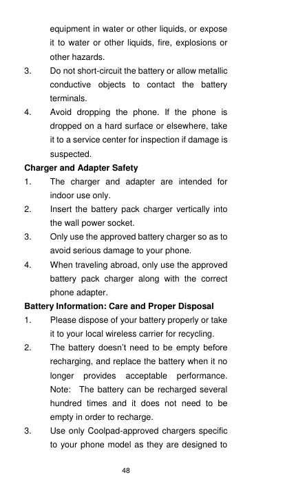 48 equipment in water or other liquids, or expose it to water  or other liquids,  fire, explosions or other hazards. 3.  Do not short-circuit the battery or allow metallic conductive  objects  to  contact  the  battery terminals. 4.  Avoid  dropping  the  phone.  If  the  phone  is dropped on a hard surface or elsewhere, take it to a service center for inspection if damage is suspected.   Charger and Adapter Safety 1.  The  charger  and  adapter  are  intended  for indoor use only. 2.  Insert  the  battery  pack  charger vertically into the wall power socket. 3.  Only use the approved battery charger so as to avoid serious damage to your phone. 4.  When traveling abroad, only use the approved battery  pack  charger  along  with  the  correct phone adapter. Battery Information: Care and Proper Disposal 1.  Please dispose of your battery properly or take it to your local wireless carrier for recycling. 2.  The battery doesn’t  need  to be  empty  before recharging, and replace the battery when it no longer  provides  acceptable  performance.   Note:    The battery can be recharged several hundred  times  and  it  does  not  need  to  be empty in order to recharge. 3.  Use only Coolpad-approved chargers specific to your phone model as they are designed to 