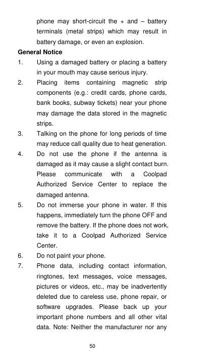 50 phone  may  short-circuit  the  +  and  –  battery terminals  (metal  strips)  which  may  result  in battery damage, or even an explosion. General Notice 1.  Using a damaged battery or placing a battery in your mouth may cause serious injury. 2.  Placing  items  containing  magnetic  strip components  (e.g.:  credit  cards,  phone  cards, bank books, subway tickets) near your phone may damage the data stored in the magnetic strips. 3.  Talking on the phone for long periods of time may reduce call quality due to heat generation. 4.  Do  not  use  the  phone  if  the  antenna  is damaged as it may cause a slight contact burn. Please  communicate  with  a  Coolpad Authorized  Service  Center  to  replace  the damaged antenna. 5.  Do  not  immerse  your  phone  in  water.  If  this happens, immediately turn the phone OFF and remove the battery. If the phone does not work, take  it  to  a  Coolpad  Authorized  Service Center. 6.  Do not paint your phone. 7.  Phone  data,  including  contact  information, ringtones,  text  messages,  voice  messages, pictures or videos,  etc.,  may be inadvertently deleted due to careless use, phone repair, or software  upgrades.  Please  back  up  your important  phone  numbers  and  all  other  vital data. Note: Neither the manufacturer  nor any 
