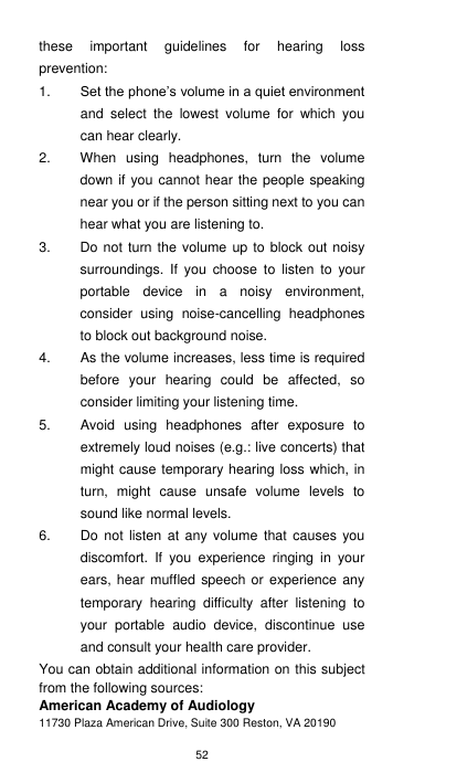 52 these  important  guidelines  for  hearing  loss prevention:     1. Set the phone’s volume in a quiet environment and  select  the  lowest  volume  for  which  you can hear clearly. 2.  When  using  headphones,  turn  the  volume down if you cannot hear the people speaking near you or if the person sitting next to you can hear what you are listening to. 3.  Do not turn the volume up to block out noisy surroundings.  If  you  choose  to  listen  to  your portable  device  in  a  noisy  environment, consider  using  noise-cancelling  headphones to block out background noise. 4.  As the volume increases, less time is required before  your  hearing  could  be  affected,  so consider limiting your listening time. 5.  Avoid  using  headphones  after  exposure  to extremely loud noises (e.g.: live concerts) that might cause temporary hearing loss which, in turn,  might  cause  unsafe  volume  levels  to sound like normal levels.   6.  Do  not  listen  at  any  volume  that  causes  you discomfort.  If  you  experience  ringing  in  your ears, hear muffled  speech or experience  any temporary  hearing  difficulty  after  listening  to your  portable  audio  device,  discontinue  use and consult your health care provider. You can obtain additional information on this subject from the following sources: American Academy of Audiology 11730 Plaza American Drive, Suite 300 Reston, VA 20190 