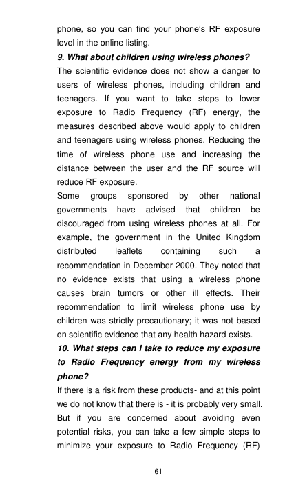 61 phone,  so  you  can  find  your  phone’s  RF  exposure level in the online listing. 9. What about children using wireless phones? The  scientific  evidence does  not  show  a  danger to users  of  wireless  phones,  including  children  and teenagers.  If  you  want  to  take  steps  to  lower exposure  to  Radio  Frequency  (RF)  energy,  the measures  described  above  would  apply  to  children and teenagers using wireless phones. Reducing the time  of  wireless  phone  use  and  increasing  the distance  between  the  user  and  the  RF  source  will reduce RF exposure. Some  groups  sponsored  by  other  national governments  have  advised  that  children  be discouraged  from  using  wireless  phones  at all.  For example,  the  government  in  the  United  Kingdom distributed  leaflets  containing  such  a recommendation in December 2000. They noted that no  evidence  exists  that  using  a  wireless  phone causes  brain  tumors  or  other  ill  effects.  Their recommendation  to  limit  wireless  phone  use  by children was strictly precautionary; it was not based on scientific evidence that any health hazard exists. 10. What steps can I take to reduce my exposure to  Radio  Frequency  energy  from  my  wireless phone? If there is a risk from these products- and at this point we do not know that there is - it is probably very small. But  if  you  are  concerned  about  avoiding  even potential  risks,  you  can  take  a  few  simple  steps  to minimize  your  exposure  to  Radio  Frequency  (RF) 