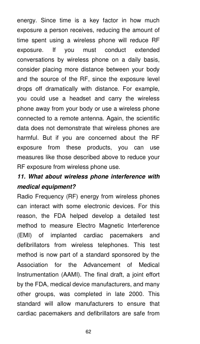 62 energy.  Since  time  is  a  key  factor  in  how  much exposure a person receives, reducing the amount of time  spent  using  a  wireless  phone  will  reduce  RF exposure.  If  you  must  conduct  extended conversations  by  wireless  phone  on  a  daily  basis, consider  placing  more  distance  between  your  body and the source of the RF,  since the exposure level drops  off  dramatically  with  distance.  For  example, you  could  use  a  headset  and  carry  the  wireless phone away from your body or use a wireless phone connected to a remote antenna. Again, the scientific data does not demonstrate that wireless phones are harmful.  But  if  you  are  concerned  about  the  RF exposure  from  these  products,  you  can  use measures like those described above to reduce your RF exposure from wireless phone use. 11. What about wireless phone interference with medical equipment? Radio Frequency (RF) energy from wireless phones can  interact  with  some  electronic  devices.  For  this reason,  the  FDA  helped  develop  a  detailed  test method  to  measure  Electro  Magnetic  Interference (EMI)  of  implanted  cardiac  pacemakers  and defibrillators  from  wireless  telephones.  This  test method is  now part of a standard sponsored by the Association  for  the  Advancement  of  Medical Instrumentation (AAMI).  The final draft, a joint  effort by the FDA, medical device manufacturers, and many other  groups,  was  completed  in  late  2000.  This standard  will  allow  manufacturers  to  ensure  that cardiac  pacemakers and defibrillators are safe from 
