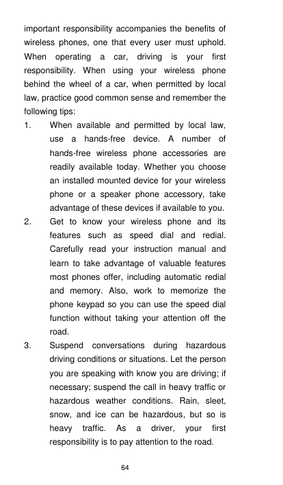 64 important responsibility accompanies the benefits  of wireless  phones,  one  that  every  user  must  uphold. When  operating  a  car,  driving  is  your  first responsibility.  When  using  your  wireless  phone behind  the  wheel of a car,  when  permitted  by  local law, practice good common sense and remember the following tips: 1.  When  available  and  permitted  by  local  law, use  a  hands-free  device.  A  number  of hands-free  wireless  phone  accessories  are readily  available  today.  Whether  you  choose an installed mounted device for your wireless phone  or  a  speaker  phone  accessory,  take advantage of these devices if available to you.   2.  Get  to  know  your  wireless  phone  and  its features  such  as  speed  dial  and  redial. Carefully  read  your  instruction  manual  and learn  to  take  advantage  of  valuable  features most  phones  offer,  including  automatic  redial and  memory.  Also,  work  to  memorize  the phone keypad so you can use the speed dial function  without  taking  your  attention  off  the road. 3.  Suspend  conversations  during  hazardous driving conditions or situations. Let the person you are speaking with know you are driving; if necessary; suspend the call in heavy traffic or hazardous  weather  conditions.  Rain,  sleet, snow,  and  ice  can  be  hazardous,  but  so  is heavy  traffic.  As  a  driver,  your  first responsibility is to pay attention to the road.   