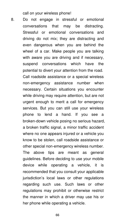 66 call on your wireless phone!   8.  Do  not  engage  in  stressful  or  emotional conversations  that  may  be  distracting. Stressful  or  emotional  conversations  and driving  do  not  mix;  they  are  distracting  and even  dangerous  when  you  are  behind  the wheel  of  a  car.  Make  people  you  are  talking with  aware  you  are  driving  and  if  necessary, suspend  conversations  which  have  the potential to divert your attention from the road. Call roadside assistance or a special wireless non-emergency  assistance  number  when necessary.  Certain  situations  you  encounter while driving may require attention, but are not urgent  enough  to merit  a  call for  emergency services.  But  you  can  still  use  your  wireless phone  to  lend  a  hand.  If  you  see  a broken-down vehicle posing no serious hazard, a broken traffic signal, a minor traffic accident where no one appears injured or a vehicle you know to be stolen, call roadside assistance or other special non-emergency wireless number. The  above  tips  are  meant  as  general guidelines. Before deciding to use your mobile device  while  operating  a  vehicle,  it  is recommended that you consult your applicable jurisdiction’s  local  laws  or  other  regulations regarding  such  use.  Such  laws  or  other regulations  may  prohibit  or  otherwise  restrict the manner in  which  a driver may  use  his or her phone while operating a vehicle.   