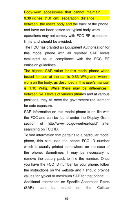 69 Body-worn  accessories  that  cannot  maintain 0.39 inches  (1.0 cm)  separation  distance between  the user&apos;s body and the back of the phone, and have not been tested for typical body-worn operations may not comply with  FCC RF exposure limits and should be avoided. The FCC has granted an Equipment Authorization for this model phone with all reported SAR levels evaluated as in compliance with the FCC RF emission guidelines. The highest SAR value for this model phone when tested for use at the ear is 0.83 W/kg and when worn on the body, as described in this user’s manual, is 1.10 W/kg. While there may be differences between SAR levels of various phones and at various positions, they all meet the government requirement for safe exposure. SAR information on this model phone is on file with the FCC and can be found under the Display Grant section of http://www.fcc.gov/oet/ea/fccid/ after searching on FCC ID. To find information that pertains to a particular model phone, this site uses the phone FCC ID number which is usually printed somewhere on the case of the phone. Sometimes it may be necessary to remove the battery pack to find the number. Once you have the FCC ID number for your phone, follow the instructions on the website and it should provide values for typical or maximum SAR for that phone.  Additional information on Specific Absorption Rates (SAR) can be found on the Cellular 