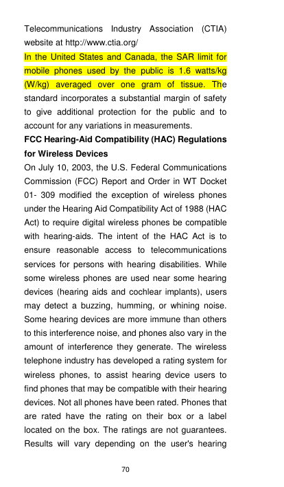 70 Telecommunications  Industry  Association  (CTIA) website at http://www.ctia.org/   In  the United States and Canada,  the  SAR limit for mobile  phones  used  by  the  public  is  1.6  watts/kg (W/kg)  averaged  over  one  gram  of  tissue.  The standard incorporates a substantial margin of safety to  give  additional  protection  for  the  public  and  to account for any variations in measurements. FCC Hearing-Aid Compatibility (HAC) Regulations for Wireless Devices On July 10, 2003, the U.S. Federal Communications Commission (FCC) Report and Order in WT Docket 01-  309  modified  the  exception  of  wireless  phones under the Hearing Aid Compatibility Act of 1988 (HAC Act) to require digital wireless phones be compatible with  hearing-aids.  The  intent  of  the  HAC  Act  is  to ensure  reasonable  access  to  telecommunications services  for  persons with hearing  disabilities.  While some wireless phones are used near  some hearing devices (hearing aids  and  cochlear implants), users may  detect  a  buzzing,  humming,  or  whining  noise. Some hearing devices are more immune than others to this interference noise, and phones also vary in the amount  of  interference  they  generate.  The  wireless telephone industry has developed a rating system for wireless  phones,  to  assist  hearing  device  users  to find phones that may be compatible with their hearing devices. Not all phones have been rated. Phones that are  rated  have  the  rating  on  their  box  or  a  label located on the box. The ratings are not guarantees. Results  will  vary  depending  on  the  user&apos;s  hearing 