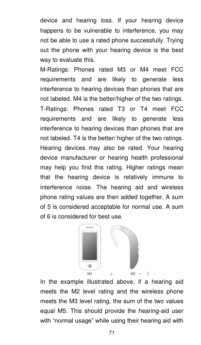 71 device  and  hearing  loss.  If  your  hearing  device happens  to  be  vulnerable  to  interference,  you  may not be able to use a rated phone successfully. Trying out  the  phone with  your  hearing  device  is the  best way to evaluate this.     M-Ratings:  Phones  rated  M3  or  M4  meet  FCC requirements  and  are  likely  to  generate  less interference to hearing devices than phones that are not labeled. M4 is the better/higher of the two ratings. T-Ratings:  Phones  rated  T3  or  T4  meet  FCC requirements  and  are  likely  to  generate  less interference to hearing devices than phones that are not labeled. T4 is the better/ higher of the two ratings. Hearing  devices  may  also  be  rated.  Your  hearing device  manufacturer  or  hearing  health  professional may  help  you  find  this  rating.  Higher  ratings  mean that  the  hearing  device  is  relatively  immune  to interference  noise.  The  hearing  aid  and  wireless phone rating values are then added together. A sum of 5 is considered acceptable for normal use. A sum of 6 is considered for best use. In  the  example  illustrated  above,  if  a  hearing  aid meets  the  M2  level  rating  and  the  wireless  phone meets the M3 level rating, the sum of the two values equal  M5.  This  should  provide  the  hearing-aid  user with “normal usage” while using their hearing aid with 