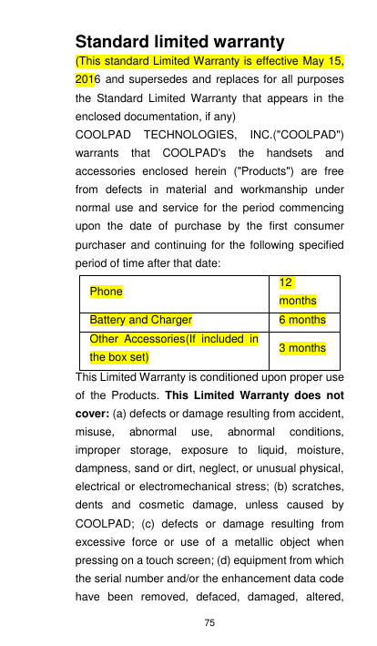 75 Standard limited warranty (This standard Limited Warranty is effective May 15, 2016 and  supersedes and  replaces for  all purposes the  Standard  Limited  Warranty  that  appears  in  the enclosed documentation, if any) COOLPAD  TECHNOLOGIES,  INC.(&quot;COOLPAD&quot;) warrants  that  COOLPAD&apos;s  the  handsets  and accessories  enclosed  herein  (&quot;Products&quot;)  are  free from  defects  in  material  and  workmanship  under normal  use  and  service  for  the period  commencing upon  the  date  of  purchase  by  the  first  consumer purchaser and continuing for  the  following specified period of time after that date: Phone 12 months Battery and Charger 6 months Other  Accessories(If  included  in the box set) 3 months This Limited Warranty is conditioned upon proper use of  the  Products.  This  Limited  Warranty  does  not cover: (a) defects or damage resulting from accident, misuse,  abnormal  use,  abnormal  conditions, improper  storage,  exposure  to  liquid,  moisture, dampness, sand or dirt, neglect, or unusual physical, electrical or electromechanical stress; (b) scratches, dents  and  cosmetic  damage,  unless  caused  by COOLPAD;  (c)  defects  or  damage  resulting  from excessive  force  or  use  of  a  metallic  object  when pressing on a touch screen; (d) equipment from which the serial number and/or the enhancement data code have  been  removed,  defaced,  damaged,  altered, 