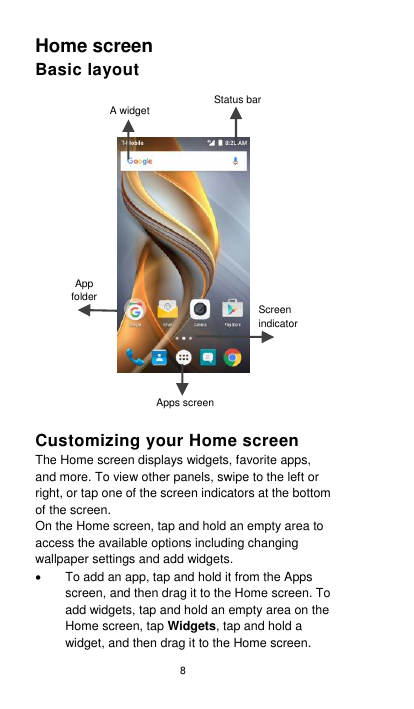 8 Home screen   Basic layout      Customizing your Home screen The Home screen displays widgets, favorite apps, and more. To view other panels, swipe to the left or right, or tap one of the screen indicators at the bottom of the screen. On the Home screen, tap and hold an empty area to access the available options including changing wallpaper settings and add widgets.   To add an app, tap and hold it from the Apps screen, and then drag it to the Home screen. To add widgets, tap and hold an empty area on the Home screen, tap Widgets, tap and hold a widget, and then drag it to the Home screen. Screen indicator A widget Status bar App folder Apps screen 