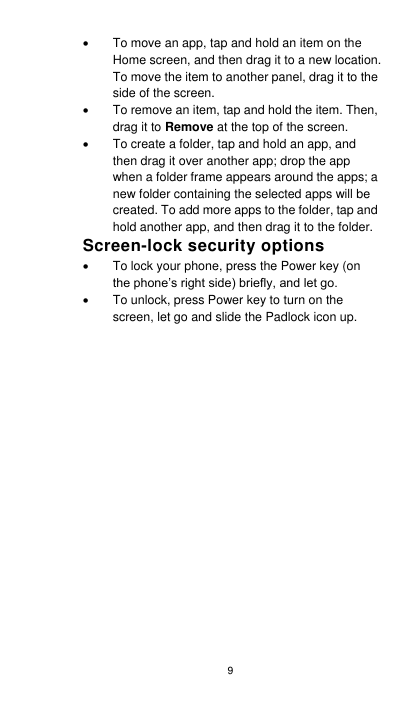 9   To move an app, tap and hold an item on the Home screen, and then drag it to a new location. To move the item to another panel, drag it to the side of the screen.     To remove an item, tap and hold the item. Then, drag it to Remove at the top of the screen.   To create a folder, tap and hold an app, and then drag it over another app; drop the app when a folder frame appears around the apps; a new folder containing the selected apps will be created. To add more apps to the folder, tap and hold another app, and then drag it to the folder. Screen-lock security options   To lock your phone, press the Power key (on the phone’s right side) briefly, and let go.       To unlock, press Power key to turn on the screen, let go and slide the Padlock icon up.       