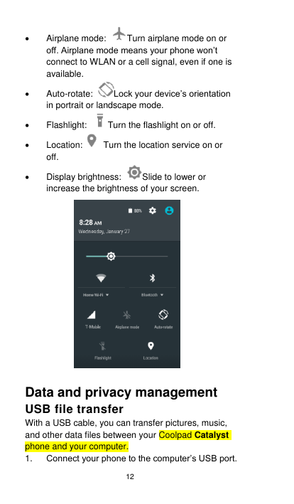 12   Airplane mode:  Turn airplane mode on or off. Airplane mode means your phone won’t connect to WLAN or a cell signal, even if one is available.  Auto-rotate:  Lock your device’s orientation in portrait or landscape mode.   Flashlight:  Turn the flashlight on or off.   Location:   Turn the location service on or off.   Display brightness:  Slide to lower or increase the brightness of your screen.  Data and privacy management   USB file transfer With a USB cable, you can transfer pictures, music, and other data files between your Coolpad Catalyst phone and your computer. 1. Connect your phone to the computer’s USB port. 