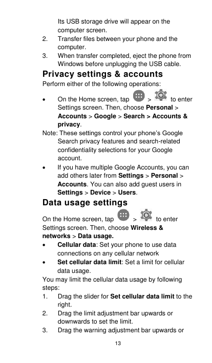 13 Its USB storage drive will appear on the computer screen. 2.  Transfer files between your phone and the computer. 3.  When transfer completed, eject the phone from Windows before unplugging the USB cable. Privacy settings &amp; accounts Perform either of the following operations:   On the Home screen, tap    &gt;    to enter Settings screen. Then, choose Personal &gt; Accounts &gt; Google &gt; Search &gt; Accounts &amp; privacy. Note: These settings control your phone’s Google Search privacy features and search-related confidentiality selections for your Google account.     If you have multiple Google Accounts, you can add others later from Settings &gt; Personal &gt; Accounts. You can also add guest users in Settings &gt; Device &gt; Users. Data usage settings On the Home screen, tap    &gt;    to enter Settings screen. Then, choose Wireless &amp; networks &gt; Data usage.    Cellular data: Set your phone to use data connections on any cellular network  Set cellular data limit: Set a limit for cellular data usage. You may limit the cellular data usage by following steps: 1.  Drag the slider for Set cellular data limit to the right. 2.  Drag the limit adjustment bar upwards or downwards to set the limit. 3.  Drag the warning adjustment bar upwards or 