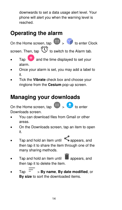 14 downwards to set a data usage alert level. Your phone will alert you when the warning level is reached.  Operating the alarm On the Home screen, tap    &gt;    to enter Clock screen. Then, tap    to switch to the Alarm tab.   Tap    and the time displayed to set your alarm.   Once your alarm is set, you may add a label to it.   Tick the Vibrate check box and choose your ringtone from the Cesium pop-up screen.  Managing your downloads   On the Home screen, tap    &gt;    to enter Downloads screen.   You can download files from Gmail or other areas.     On the Downloads screen, tap an item to open it.   Tap and hold an item until  appears, and then tap it to share the item through one of the many sharing methods.     Tap and hold an item until  appears, and then tap it to delete the item.   Tap    &gt; By name, By date modified, or By size to sort the downloaded items.   