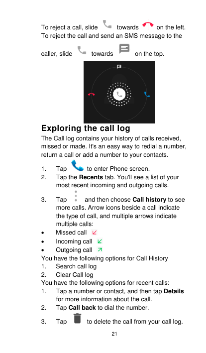 21 To reject a call, slide    towards    on the left.   To reject the call and send an SMS message to the caller, slide    towards    on the top. Exploring the call log The Call log contains your history of calls received, missed or made. It&apos;s an easy way to redial a number, return a call or add a number to your contacts.   1.  Tap    to enter Phone screen. 2.  Tap the Recents tab. You&apos;ll see a list of your most recent incoming and outgoing calls. 3.  Tap    and then choose Call history to see more calls. Arrow icons beside a call indicate the type of call, and multiple arrows indicate multiple calls:   Missed call     Incoming call     Outgoing call   You have the following options for Call History 1.  Search call log 2.  Clear Call log You have the following options for recent calls: 1.  Tap a number or contact, and then tap Details for more information about the call. 2.  Tap Call back to dial the number. 3.  Tap    to delete the call from your call log. 