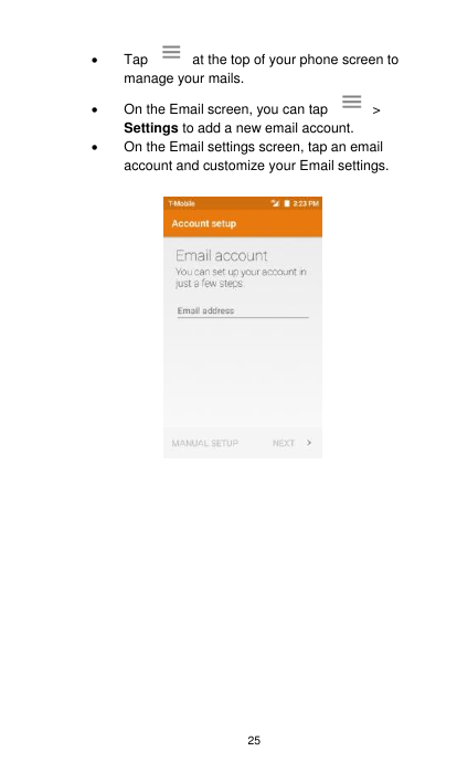 25   Tap    at the top of your phone screen to manage your mails.     On the Email screen, you can tap    &gt; Settings to add a new email account.     On the Email settings screen, tap an email account and customize your Email settings.                 
