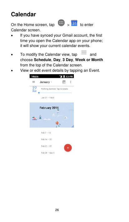 26 Calendar   On the Home screen, tap    &gt;   to enter Calendar screen.   If you have synced your Gmail account, the first time you open the Calendar app on your phone; it will show your current calendar events.   To modify the Calendar view, tap    and choose Schedule, Day, 3 Day, Week or Month from the top of the Calendar screen.   View or edit event details by tapping an Event.    