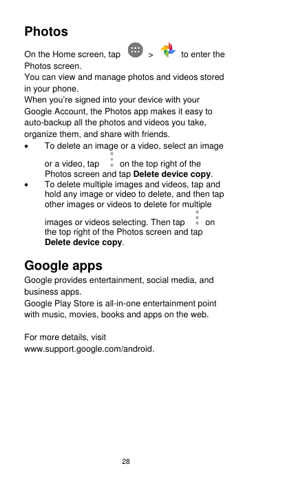28 Photos On the Home screen, tap    &gt;    to enter the Photos screen.   You can view and manage photos and videos stored in your phone.   When you’re signed into your device with your Google Account, the Photos app makes it easy to auto-backup all the photos and videos you take, organize them, and share with friends.     To delete an image or a video, select an image or a video, tap  on the top right of the Photos screen and tap Delete device copy.   To delete multiple images and videos, tap and hold any image or video to delete, and then tap other images or videos to delete for multiple images or videos selecting. Then tap  on the top right of the Photos screen and tap Delete device copy.  Google apps Google provides entertainment, social media, and business apps.   Google Play Store is all-in-one entertainment point with music, movies, books and apps on the web.    For more details, visit www.support.google.com/android.    