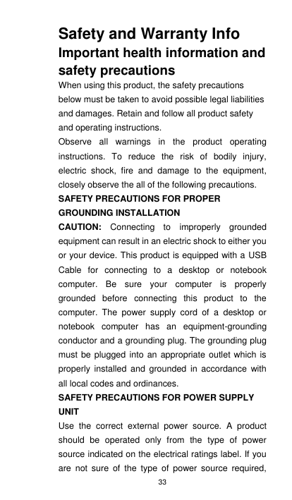 33 Safety and Warranty Info Important health information and safety precautions When using this product, the safety precautions below must be taken to avoid possible legal liabilities and damages. Retain and follow all product safety and operating instructions. Observe  all  warnings  in  the  product  operating instructions.  To  reduce  the  risk  of  bodily  injury, electric  shock,  fire  and  damage  to  the  equipment, closely observe the all of the following precautions.   SAFETY PRECAUTIONS FOR PROPER GROUNDING INSTALLATION CAUTION:  Connecting  to  improperly  grounded equipment can result in an electric shock to either you or your device. This product is equipped with a USB Cable  for  connecting  to  a  desktop  or  notebook computer.  Be  sure  your  computer  is  properly grounded  before  connecting  this  product  to  the computer.  The  power  supply  cord  of  a  desktop  or notebook  computer  has  an  equipment-grounding conductor and a grounding plug. The grounding plug must be plugged  into an appropriate  outlet which  is properly  installed  and  grounded  in  accordance with all local codes and ordinances. SAFETY PRECAUTIONS FOR POWER SUPPLY UNIT Use  the  correct  external  power  source.  A  product should  be  operated  only  from  the  type  of  power source indicated on the electrical ratings label. If you are  not  sure  of  the  type  of  power source  required, 