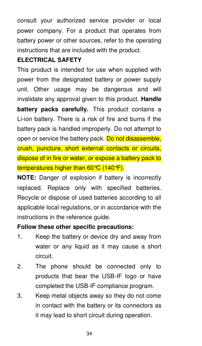 34 consult  your  authorized  service  provider  or  local power  company.  For  a  product  that  operates  from battery power or other sources, refer to the operating instructions that are included with the product. ELECTRICAL SAFETY This product is intended for use when supplied with power  from  the  designated  battery or  power  supply unit.  Other  usage  may  be  dangerous  and  will invalidate any approval given to this product. Handle battery  packs  carefully. This  product  contains  a Li-ion battery. There is a risk of fire and burns if the battery pack is handled improperly. Do not attempt to open or service the battery pack. Do not disassemble, crush,  puncture,  short  external  contacts  or  circuits, dispose of in fire or water, or expose a battery pack to temperatures higher than 60°C (140°F). NOTE:  Danger  of  explosion  if  battery  is  incorrectly replaced.  Replace  only  with  specified  batteries. Recycle or dispose of used batteries according to all applicable local regulations, or in accordance with the instructions in the reference guide. Follow these other specific precautions: 1.  Keep the battery or device dry and away from water  or  any  liquid  as  it  may  cause  a  short circuit. 2.  The  phone  should  be  connected  only  to products  that  bear  the  USB-IF  logo  or  have completed the USB-IF compliance program.   3.  Keep metal objects away so they do not come in contact with the battery or its connectors as it may lead to short circuit during operation. 