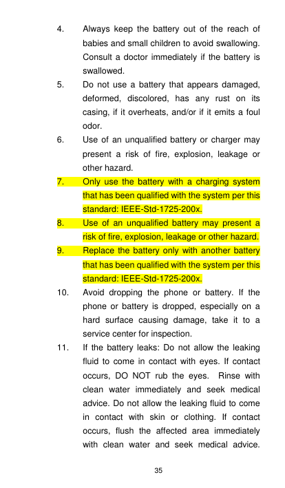 35 4.  Always  keep  the  battery  out  of  the  reach  of babies and small children to avoid swallowing. Consult a doctor  immediately if  the battery is swallowed. 5.  Do not use a battery that appears damaged, deformed,  discolored,  has  any  rust  on  its casing, if it overheats, and/or if it emits a foul odor. 6.  Use of  an unqualified  battery or  charger may present  a  risk  of  fire,  explosion,  leakage  or other hazard.   7.  Only  use  the battery  with  a  charging system that has been qualified with the system per this standard: IEEE-Std-1725-200x. 8.  Use  of  an  unqualified  battery  may  present  a risk of fire, explosion, leakage or other hazard. 9.  Replace the battery only with  another battery that has been qualified with the system per this standard: IEEE-Std-1725-200x. 10.  Avoid  dropping  the  phone  or  battery.  If  the phone  or  battery is  dropped,  especially  on  a hard  surface  causing  damage,  take  it  to  a service center for inspection. 11.  If  the  battery  leaks:  Do  not  allow  the  leaking fluid  to  come  in  contact with  eyes.  If  contact occurs,  DO  NOT  rub  the  eyes.    Rinse  with clean  water  immediately  and  seek  medical advice. Do not allow the leaking fluid to come in  contact  with  skin  or  clothing.  If  contact occurs,  flush  the  affected  area  immediately with  clean  water  and  seek  medical  advice. 